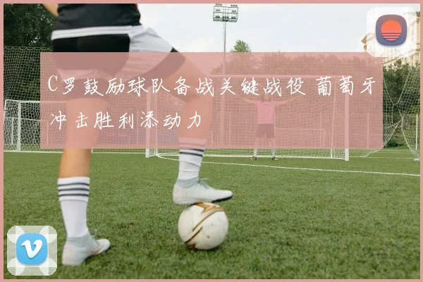 C罗鼓励球队备战关键战役 葡萄牙冲击胜利添动力