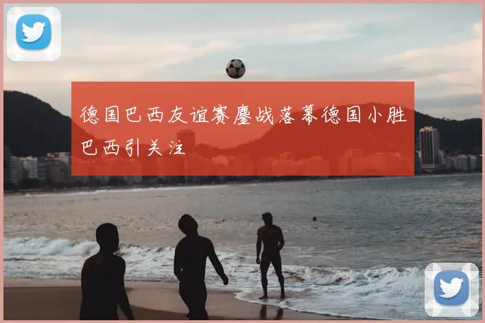 德国巴西友谊赛鏖战落幕德国小胜巴西引关注