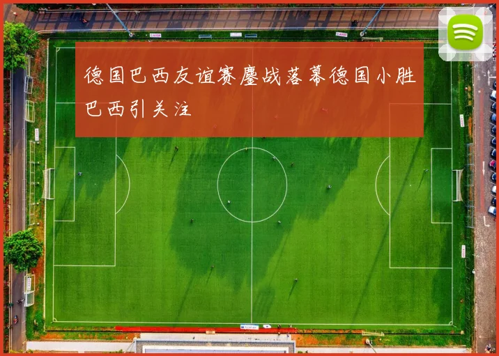 德国巴西友谊赛鏖战落幕德国小胜巴西引关注
