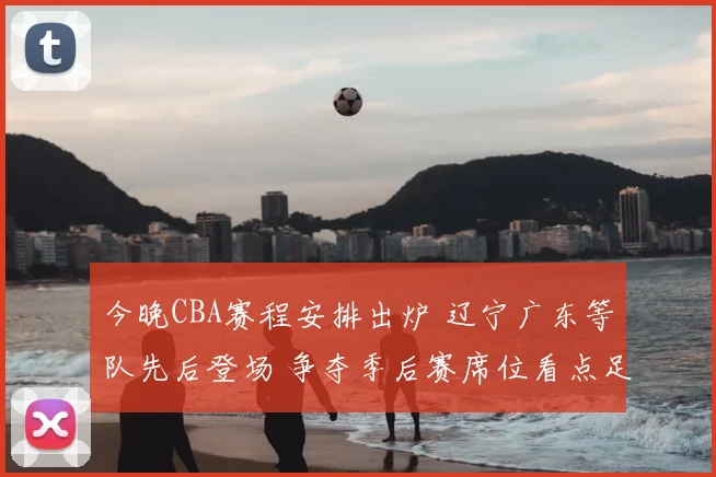今晚CBA赛程安排出炉 辽宁广东等队先后登场 争夺季后赛席位看点足