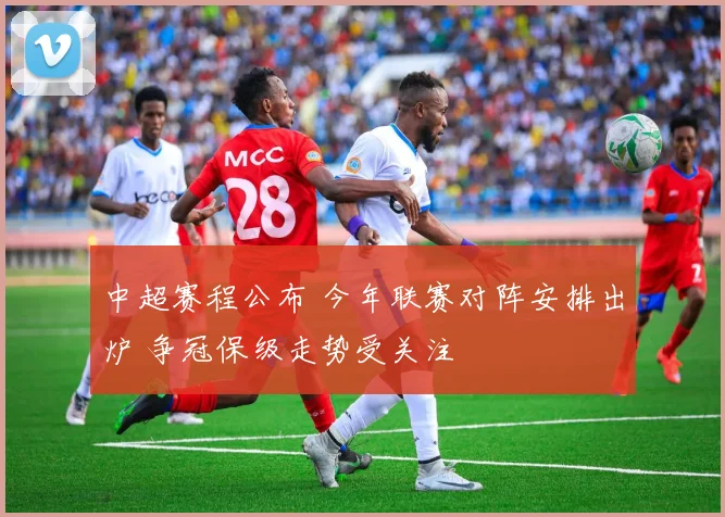 中超赛程公布 今年联赛对阵安排出炉 争冠保级走势受关注