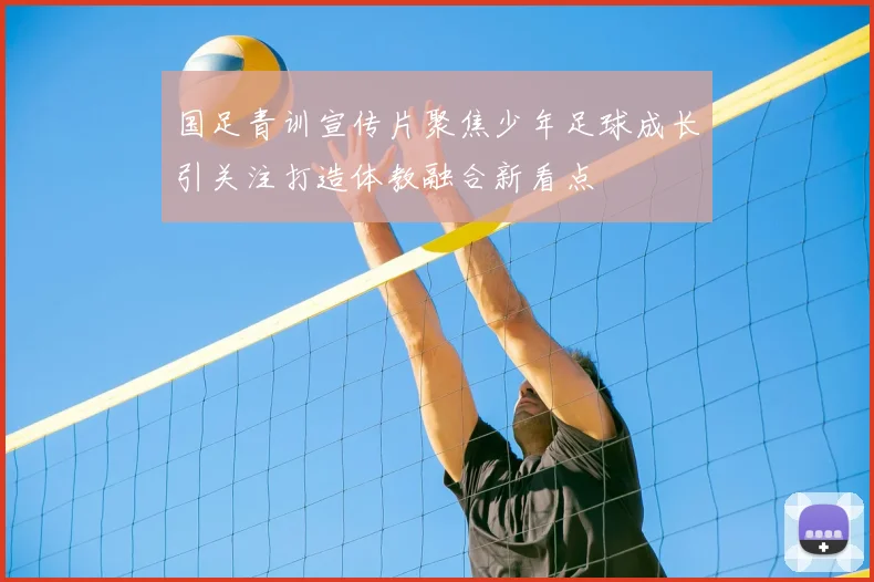 国足青训宣传片聚焦少年足球成长引关注打造体教融合新看点