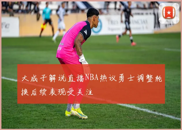 大成子解说直播NBA热议勇士调整轮换后续表现受关注
