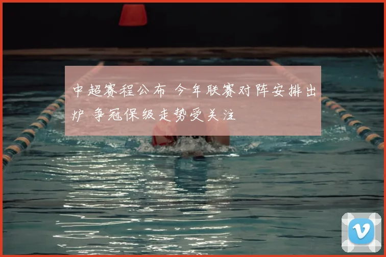 中超赛程公布 今年联赛对阵安排出炉 争冠保级走势受关注